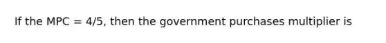 If the MPC = 4/5, then the government purchases multiplier is