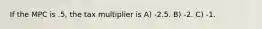 If the MPC is .5, the tax multiplier is A) -2.5. B) -2. C) -1.