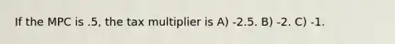 If the MPC is .5, the tax multiplier is A) -2.5. B) -2. C) -1.