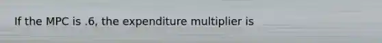 If the MPC is .6, the expenditure multiplier is