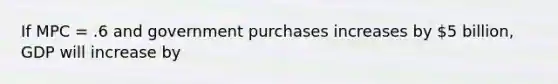 If MPC = .6 and government purchases increases by 5 billion, GDP will increase by