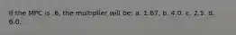 If the MPC is .6, the multiplier will be: a. 1.67. b. 4.0. c. 2.5. d. 6.0.