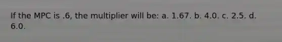 If the MPC is .6, the multiplier will be: a. 1.67. b. 4.0. c. 2.5. d. 6.0.