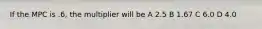 If the MPC is .6, the multiplier will be A 2.5 B 1.67 C 6.0 D 4.0