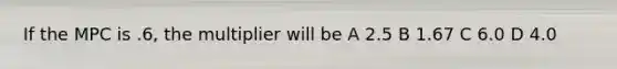 If the MPC is .6, the multiplier will be A 2.5 B 1.67 C 6.0 D 4.0