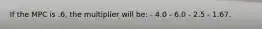 If the MPC is .6, the multiplier will be: - 4.0 - 6.0 - 2.5 - 1.67.