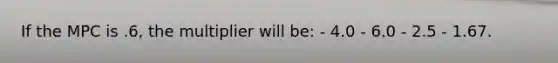 If the MPC is .6, the multiplier will be: - 4.0 - 6.0 - 2.5 - 1.67.