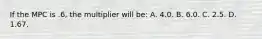 If the MPC is .6, the multiplier will be: A. 4.0. B. 6.0. C. 2.5. D. 1.67.