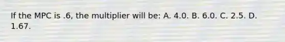 If the MPC is .6, the multiplier will be: A. 4.0. B. 6.0. C. 2.5. D. 1.67.