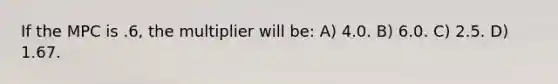 If the MPC is .6, the multiplier will be: A) 4.0. B) 6.0. C) 2.5. D) 1.67.