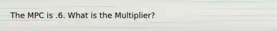 The MPC is .6. What is the Multiplier?