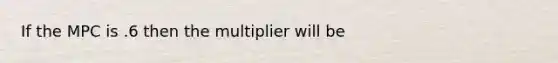 If the MPC is .6 then the multiplier will be