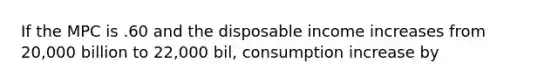 If the MPC is .60 and the disposable income increases from 20,000 billion to 22,000 bil, consumption increase by