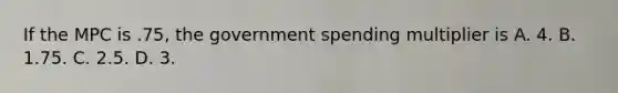 If the MPC is​ .75, the government spending multiplier is A. 4. B. 1.75. C. 2.5. D. 3.