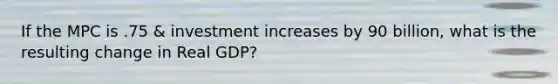 If the MPC is .75 & investment increases by 90 billion, what is the resulting change in Real GDP?