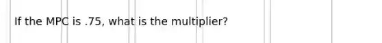 If the MPC is .75, what is the multiplier?