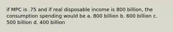 if MPC is .75 and if real disposable income is 800 billion, the consumption spending would be a. 800 billion b. 600 billion c. 500 billion d. 400 billion