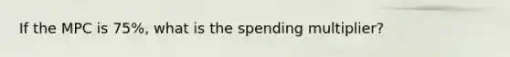 If the MPC is 75%, what is the spending multiplier?