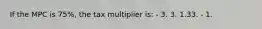 If the MPC is 75%, the tax multiplier is: - 3. 3. 1.33. - 1.