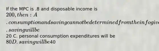 If the MPC is .8 and disposable income is 200, then: A. consumption and saving cannot be determined from the info given B. saving will be20 C. personal consumption expenditures will be 80 D. saving will be40