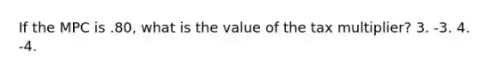 If the MPC is .80, what is the value of the tax multiplier? 3. -3. 4. -4.