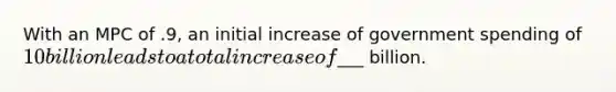 With an MPC of .9, an initial increase of government spending of 10 billion leads to a total increase of___ billion.