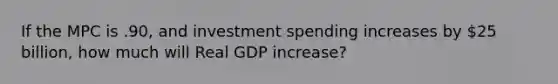 If the MPC is .90, and investment spending increases by 25 billion, how much will Real GDP increase?