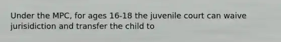 Under the MPC, for ages 16-18 the juvenile court can waive jurisidiction and transfer the child to