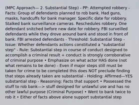 (MPC Approach— 2. Substantial Step) - PP: Attempted robbery - Facts: Group of defendants planned to rob bank. Had guns, masks, handcuffs for bank manager. Specific date for robbery. Stalked bank surveillance cameras. Reschedules robbery. One defendant snitched before new date for robbery. FBI surveilled defendants while they drove around bank and stood in front of bank. FBI arrested defendants - Threshold: Substantial Step - Issue: Whether defendants actions constituted a "substantial step" - Rule: Substantial step in course of conduct designed to accomplish a criminal result + conduct is strongly corroborative of criminal purpose • Emphasize on what actor HAS done (not what remains to be done) - Even if major steps still must be taken for crime to be completed this does NOT preclude finding that steps already taken are substantial - Holding: Affirmed—YES substantial step - Reasoning: Facts that support • Possessed the stuff to rob bank—> stuff designed for unlawful use and has no other lawful purpose (Criminal Purpose) • Went to bank twice to rob it • Either of facts above alone support substantial step