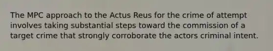 The MPC approach to the Actus Reus for the crime of attempt involves taking substantial steps toward the commission of a target crime that strongly corroborate the actors criminal intent.