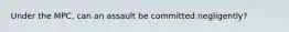 Under the MPC, can an assault be committed negligently?