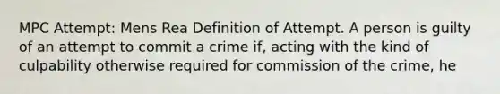 MPC Attempt: Mens Rea Definition of Attempt. A person is guilty of an attempt to commit a crime if, acting with the kind of culpability otherwise required for commission of the crime, he