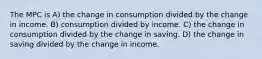 The MPC is A) the change in consumption divided by the change in income. B) consumption divided by income. C) the change in consumption divided by the change in saving. D) the change in saving divided by the change in income.