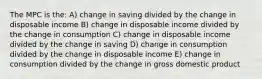 The MPC is the: A) change in saving divided by the change in disposable income B) change in disposable income divided by the change in consumption C) change in disposable income divided by the change in saving D) change in consumption divided by the change in disposable income E) change in consumption divided by the change in gross domestic product