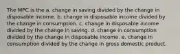 The MPC is the a. change in saving divided by the change in disposable income. b. change in disposable income divided by the change in consumption. c. change in disposable income divided by the change in saving. d. change in consumption divided by the change in disposable income. e. change in consumption divided by the change in gross domestic product.