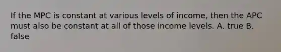 If the MPC is constant at various levels of income, then the APC must also be constant at all of those income levels. A. true B. false