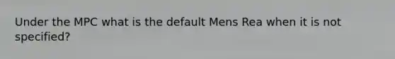 Under the MPC what is the default Mens Rea when it is not specified?