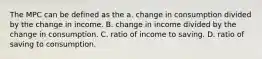 The MPC can be defined as the a. change in consumption divided by the change in income. B. change in income divided by the change in consumption. C. ratio of income to saving. D. ratio of saving to consumption.