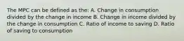 The MPC can be defined as the: A. Change in consumption divided by the change in income B. Change in income divided by the change in consumption C. Ratio of income to saving D. Ratio of saving to consumption