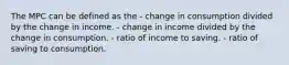 The MPC can be defined as the - change in consumption divided by the change in income. - change in income divided by the change in consumption. - ratio of income to saving. - ratio of saving to consumption.