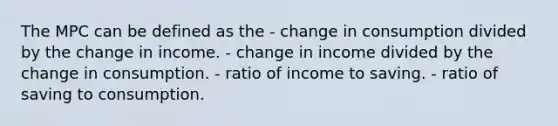 The MPC can be defined as the - change in consumption divided by the change in income. - change in income divided by the change in consumption. - ratio of income to saving. - ratio of saving to consumption.