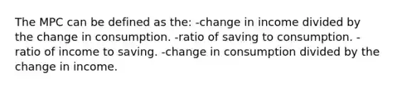 The MPC can be defined as the: -change in income divided by the change in consumption. -ratio of saving to consumption. -ratio of income to saving. -change in consumption divided by the change in income.