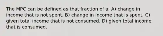 The MPC can be defined as that fraction of a: A) change in income that is not spent. B) change in income that is spent. C) given total income that is not consumed. D) given total income that is consumed.