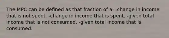 The MPC can be defined as that fraction of a: -change in income that is not spent. -change in income that is spent. -given total income that is not consumed. -given total income that is consumed.