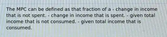 The MPC can be defined as that fraction of a - change in income that is not spent. - change in income that is spent. - given total income that is not consumed. - given total income that is consumed.