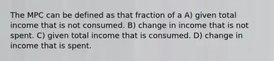 The MPC can be defined as that fraction of a A) given total income that is not consumed. B) change in income that is not spent. C) given total income that is consumed. D) change in income that is spent.