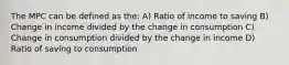 The MPC can be defined as the: A) Ratio of income to saving B) Change in income divided by the change in consumption C) Change in consumption divided by the change in income D) Ratio of saving to consumption