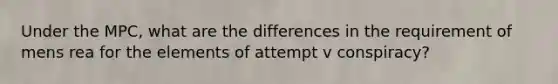 Under the MPC, what are the differences in the requirement of mens rea for the elements of attempt v conspiracy?