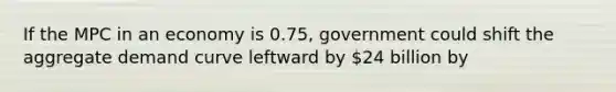 If the MPC in an economy is 0.75, government could shift the aggregate demand curve leftward by 24 billion by