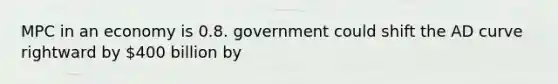 MPC in an economy is 0.8. government could shift the AD curve rightward by 400 billion by